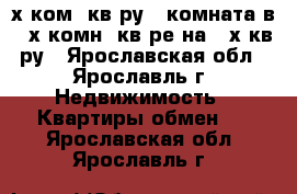 2-х ком. кв-ру   комната в 3-х комн. кв-ре на 3-х кв-ру - Ярославская обл., Ярославль г. Недвижимость » Квартиры обмен   . Ярославская обл.,Ярославль г.